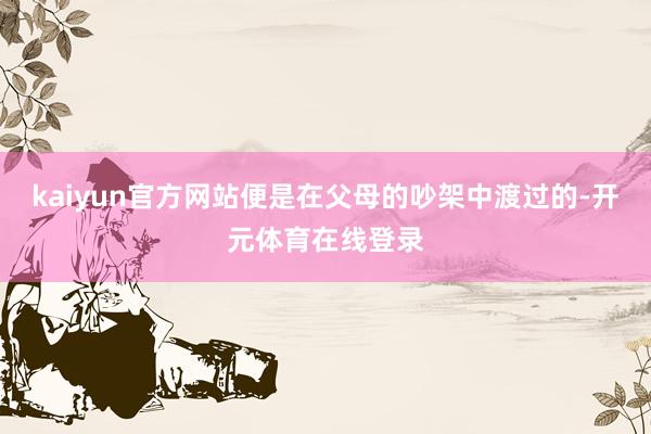 kaiyun官方网站便是在父母的吵架中渡过的-开元体育在线登录
