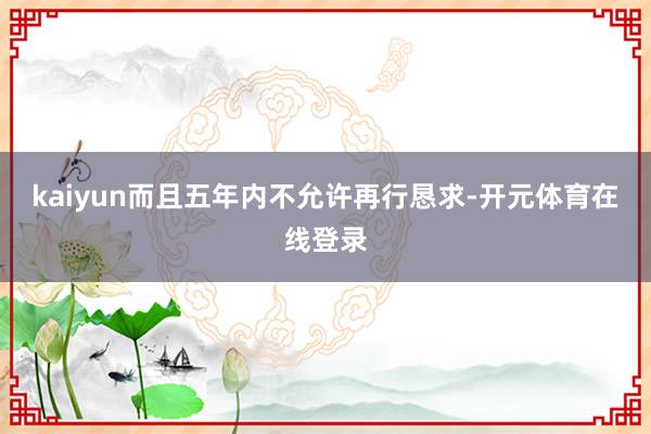 kaiyun而且五年内不允许再行恳求-开元体育在线登录