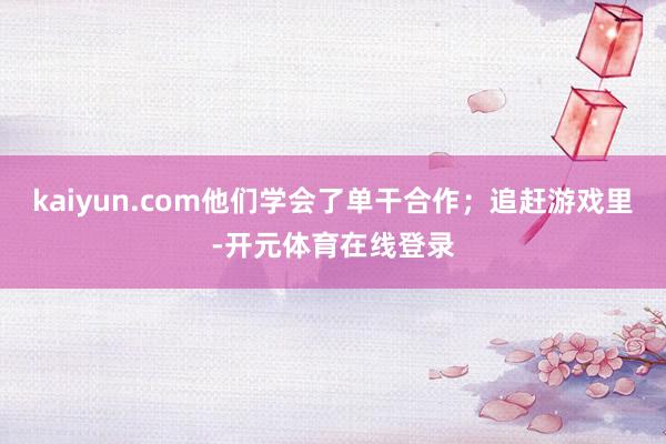kaiyun.com他们学会了单干合作；追赶游戏里-开元体育在线登录