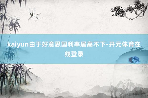kaiyun　　由于好意思国利率居高不下-开元体育在线登录