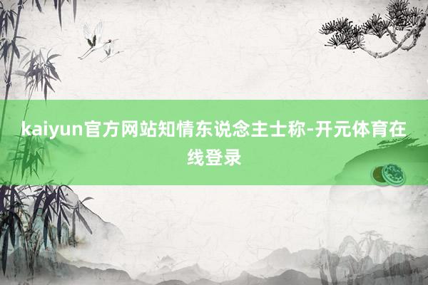 kaiyun官方网站　　知情东说念主士称-开元体育在线登录