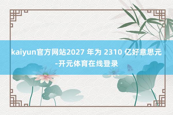 kaiyun官方网站2027 年为 2310 亿好意思元-开元体育在线登录