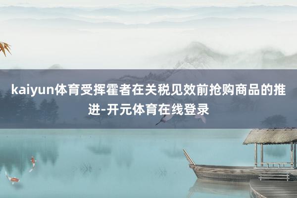 kaiyun体育受挥霍者在关税见效前抢购商品的推进-开元体育在线登录
