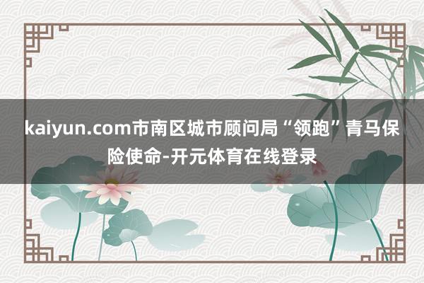 kaiyun.com市南区城市顾问局“领跑”青马保险使命-开元体育在线登录