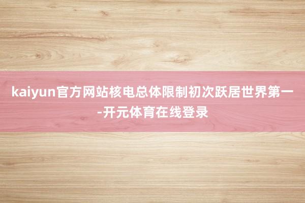 kaiyun官方网站核电总体限制初次跃居世界第一-开元体育在线登录