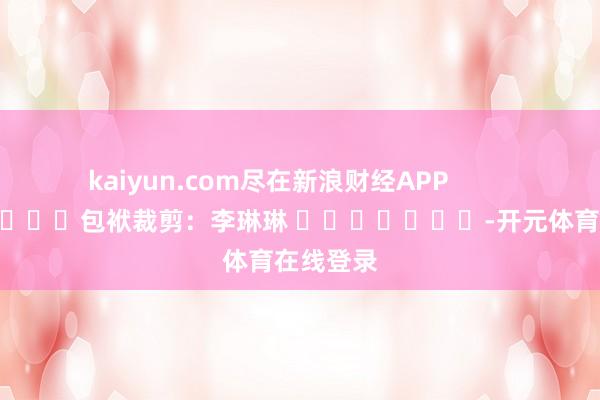 kaiyun.com尽在新浪财经APP            						包袱裁剪：李琳琳 							-开元体育在线登录