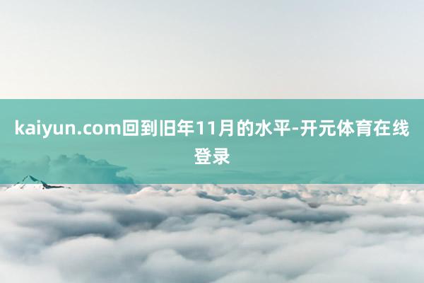kaiyun.com回到旧年11月的水平-开元体育在线登录