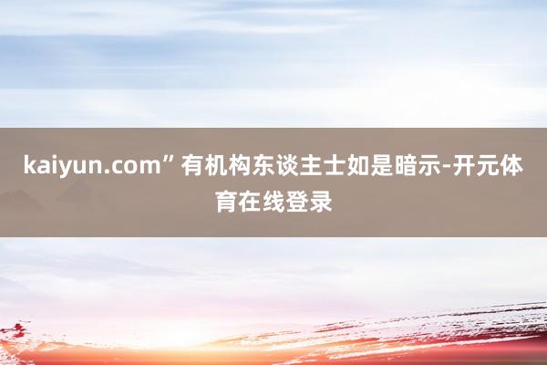 kaiyun.com”有机构东谈主士如是暗示-开元体育在线登录