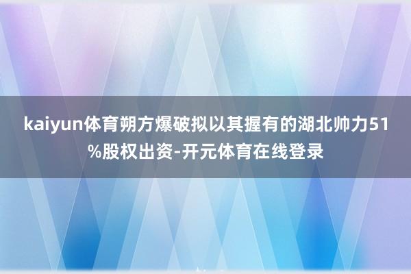 kaiyun体育朔方爆破拟以其握有的湖北帅力51%股权出资-开元体育在线登录