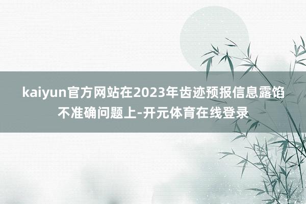 kaiyun官方网站　　在2023年齿迹预报信息露馅不准确问题上-开元体育在线登录