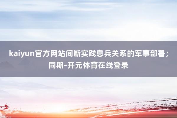 kaiyun官方网站间断实践息兵关系的军事部署；同期-开元体育在线登录