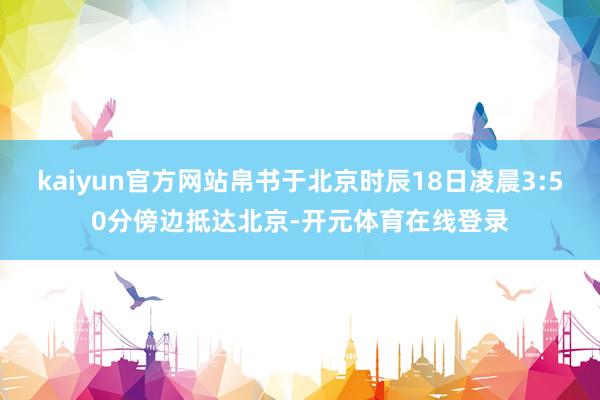 kaiyun官方网站帛书于北京时辰18日凌晨3:50分傍边抵达北京-开元体育在线登录