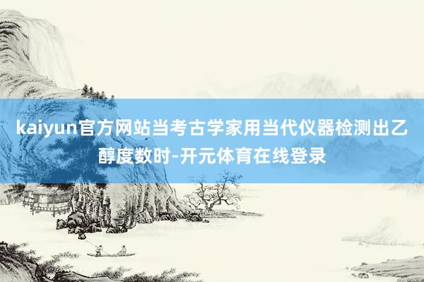 kaiyun官方网站当考古学家用当代仪器检测出乙醇度数时-开元体育在线登录