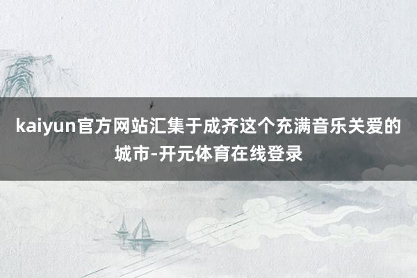 kaiyun官方网站汇集于成齐这个充满音乐关爱的城市-开元体育在线登录