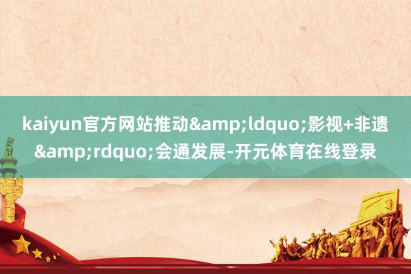 kaiyun官方网站推动&ldquo;影视+非遗&rdquo;会通发展-开元体育在线登录