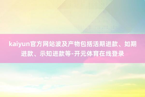 kaiyun官方网站波及产物包括活期进款、如期进款、示知进款等-开元体育在线登录