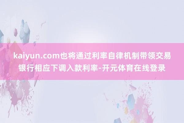 kaiyun.com也将通过利率自律机制带领交易银行相应下调入款利率-开元体育在线登录