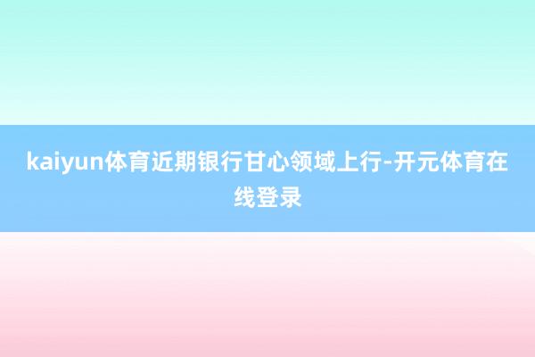 kaiyun体育近期银行甘心领域上行-开元体育在线登录