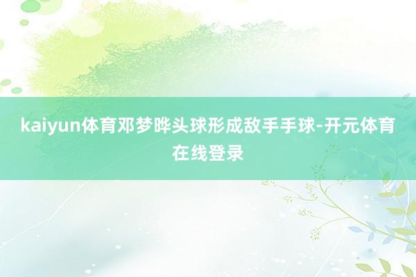 kaiyun体育邓梦晔头球形成敌手手球-开元体育在线登录