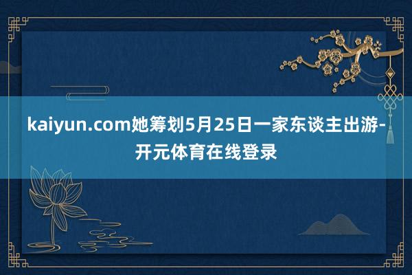 kaiyun.com她筹划5月25日一家东谈主出游-开元体育在线登录
