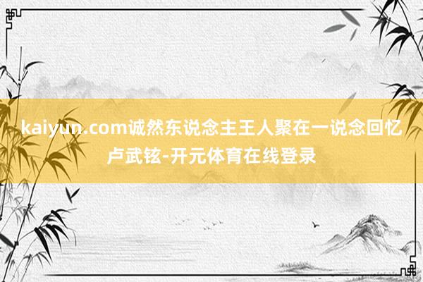 kaiyun.com诚然东说念主王人聚在一说念回忆卢武铉-开元体育在线登录