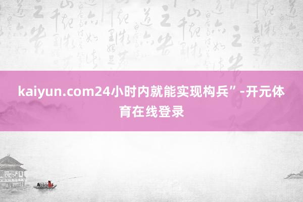 kaiyun.com24小时内就能实现构兵”-开元体育在线登录