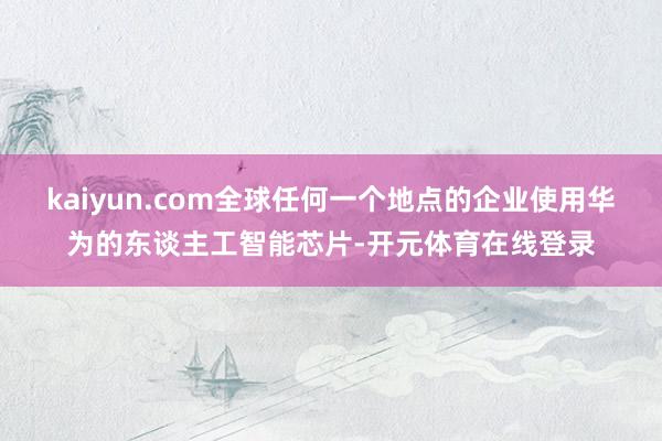 kaiyun.com全球任何一个地点的企业使用华为的东谈主工智能芯片-开元体育在线登录