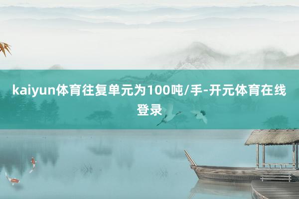 kaiyun体育往复单元为100吨/手-开元体育在线登录