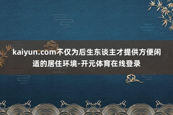 kaiyun.com不仅为后生东谈主才提供方便闲适的居住环境-开元体育在线登录