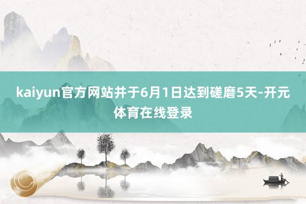 kaiyun官方网站并于6月1日达到磋磨5天-开元体育在线登录