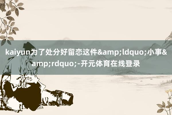 kaiyun为了处分好留恋这件&ldquo;小事&rdquo;-开元体育在线登录