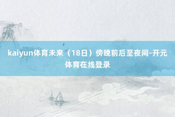 kaiyun体育未来（18日）傍晚前后至夜间-开元体育在线登录