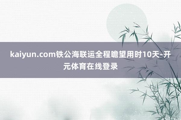 kaiyun.com铁公海联运全程瞻望用时10天-开元体育在线登录