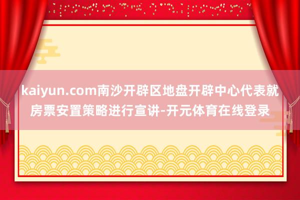 kaiyun.com南沙开辟区地盘开辟中心代表就房票安置策略进行宣讲-开元体育在线登录