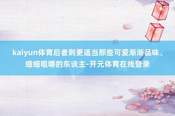 kaiyun体育后者则更适当那些可爱渐渐品味、细细咀嚼的东谈主-开元体育在线登录