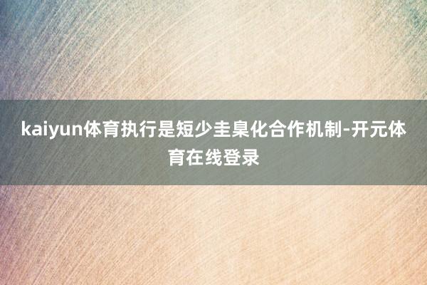 kaiyun体育执行是短少圭臬化合作机制-开元体育在线登录
