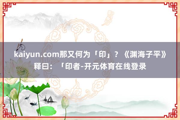 kaiyun.com那又何为「印」？《渊海子平》释曰：「印者-开元体育在线登录