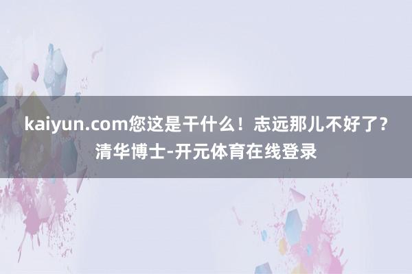 kaiyun.com您这是干什么！志远那儿不好了？清华博士-开元体育在线登录