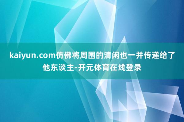 kaiyun.com仿佛将周围的清闲也一并传递给了他东谈主-