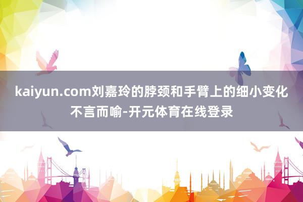 kaiyun.com刘嘉玲的脖颈和手臂上的细小变化不言而喻-