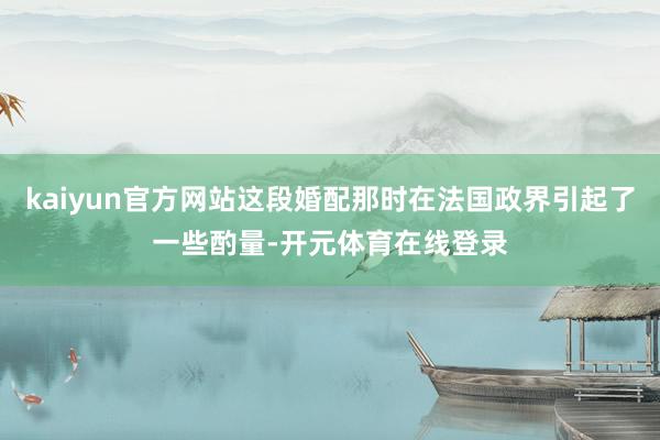 kaiyun官方网站这段婚配那时在法国政界引起了一些酌量-开