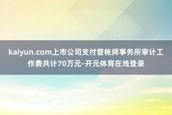 kaiyun.com上市公司支付管帐师事务所审计工作费共计70万元-开元体育在线登录