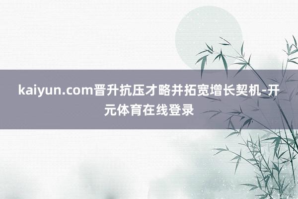 kaiyun.com晋升抗压才略并拓宽增长契机-开元体育在线登录