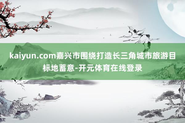 kaiyun.com嘉兴市围绕打造长三角城市旅游目标地蓄意-开元体育在线登录