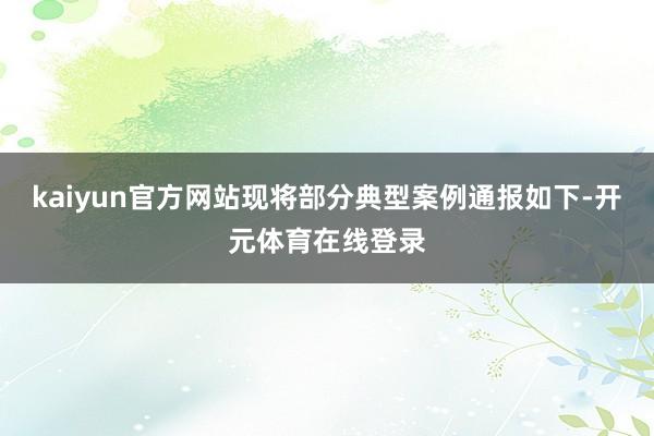 kaiyun官方网站现将部分典型案例通报如下-开元体育在线登录
