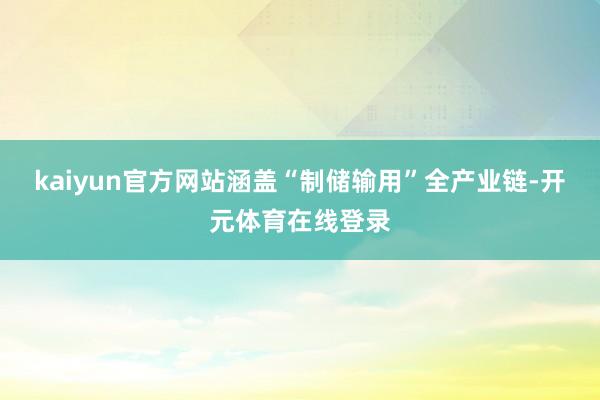 kaiyun官方网站涵盖“制储输用”全产业链-开元体育在线登录