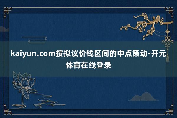 kaiyun.com按拟议价钱区间的中点策动-开元体育在线登录