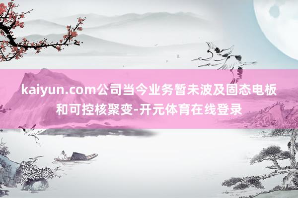 kaiyun.com公司当今业务暂未波及固态电板和可控核聚变-开元体育在线登录