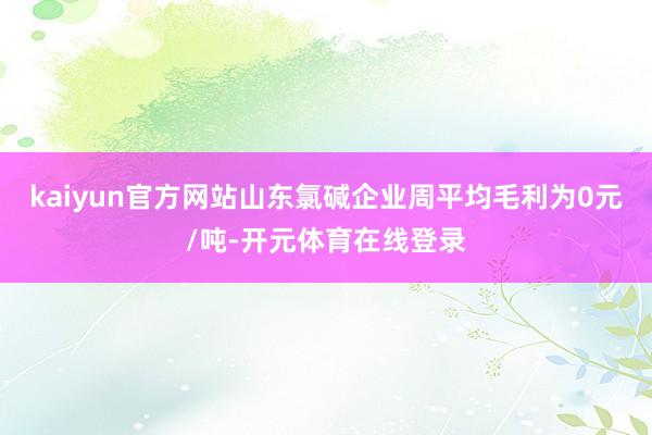 kaiyun官方网站山东氯碱企业周平均毛利为0元/吨-开元体育在线登录