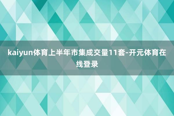kaiyun体育上半年市集成交量11套-开元体育在线登录